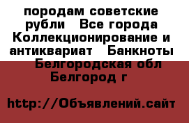 породам советские рубли - Все города Коллекционирование и антиквариат » Банкноты   . Белгородская обл.,Белгород г.